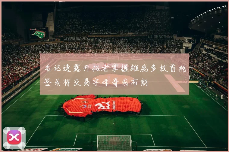 名记透露开拓者掌握雄鹿多枚首轮签或将交易字母哥或布朗