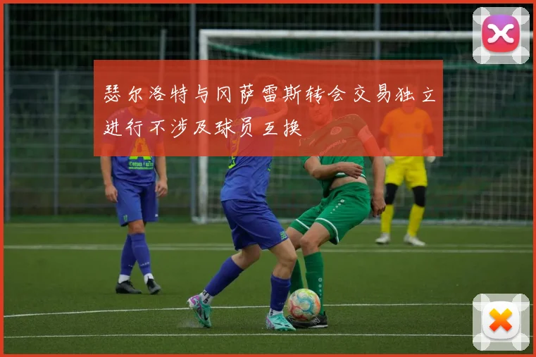 瑟尔洛特与冈萨雷斯转会交易独立进行不涉及球员互换