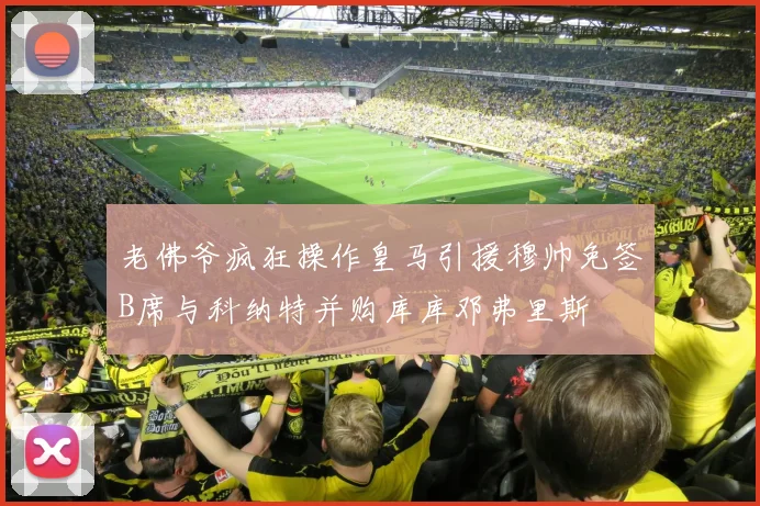 老佛爷疯狂操作皇马引援穆帅免签B席与科纳特并购库库邓弗里斯