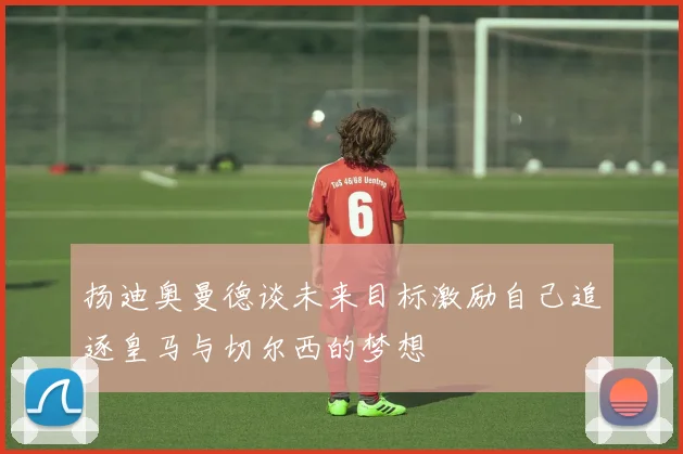 扬迪奥曼德谈未来目标激励自己追逐皇马与切尔西的梦想
