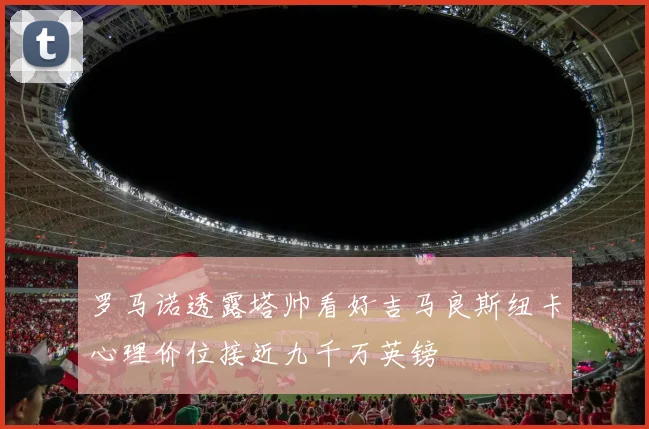 罗马诺透露塔帅看好吉马良斯纽卡心理价位接近九千万英镑