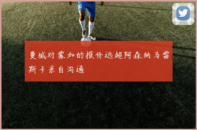 曼城对蒙加的报价远超阿森纳马雷斯卡亲自沟通