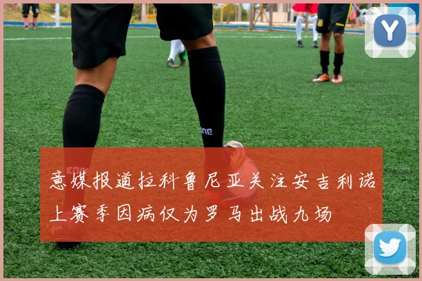意媒报道拉科鲁尼亚关注安吉利诺上赛季因病仅为罗马出战九场