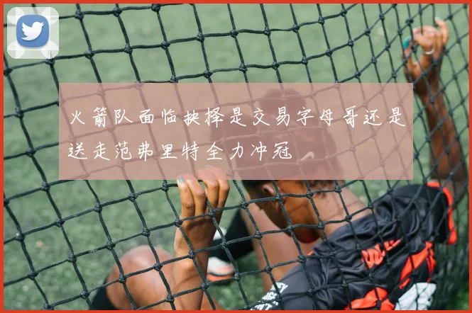 火箭队面临抉择是交易字母哥还是送走范弗里特全力冲冠