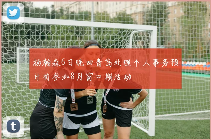 杨瀚森6日晚回青岛处理个人事务预计将参加8月窗口期活动
