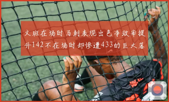文班在场时马刺表现出色净效率提升142不在场时却惨遭433的巨大落差