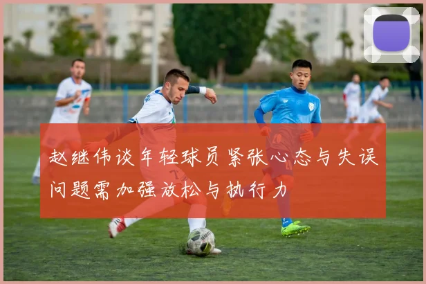 赵继伟谈年轻球员紧张心态与失误问题需加强放松与执行力