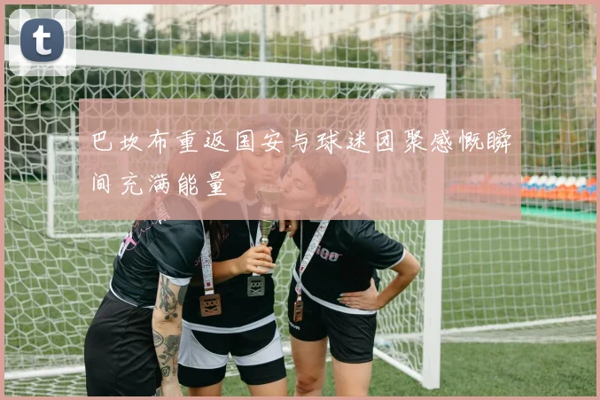 巴坎布重返国安与球迷团聚感慨瞬间充满能量