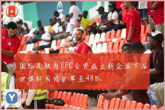 国际足联与EFC合资成立新企业下届世俱杯或将扩军至48队