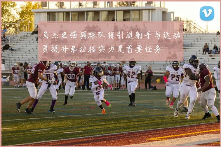 乌杰里强调球队将引进射手与运动员提升弗拉格实力是首要任务
