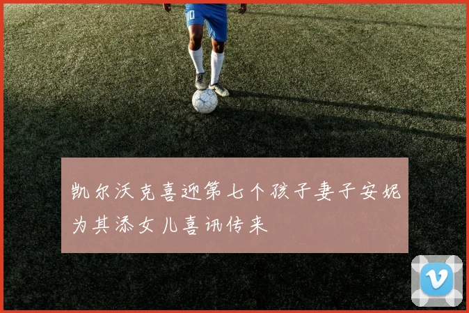 凯尔沃克喜迎第七个孩子妻子安妮为其添女儿喜讯传来