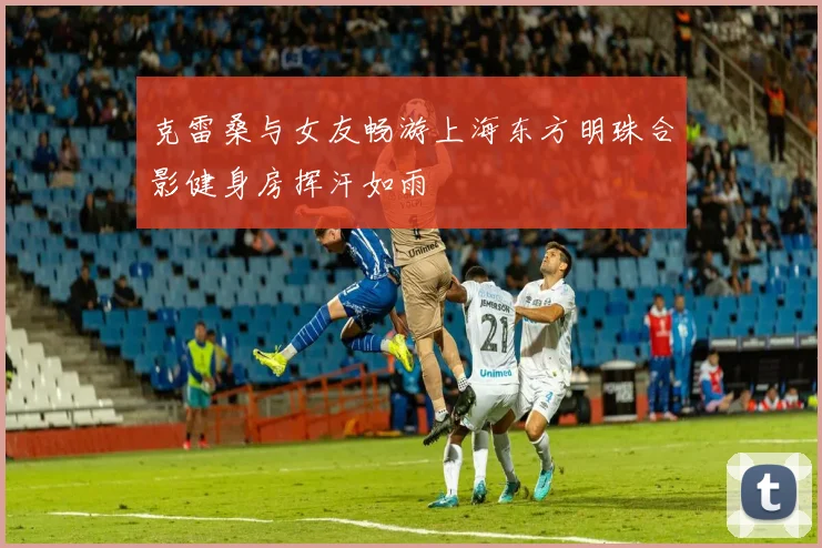 克雷桑与女友畅游上海东方明珠合影健身房挥汗如雨