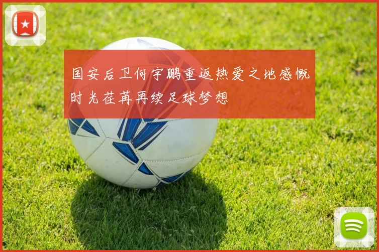 国安后卫何宇鹏重返热爱之地感慨时光荏苒再续足球梦想