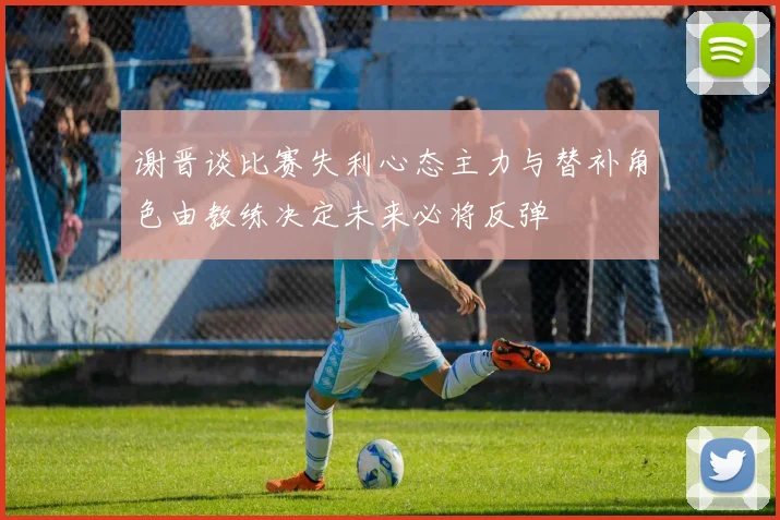 谢晋谈比赛失利心态主力与替补角色由教练决定未来必将反弹