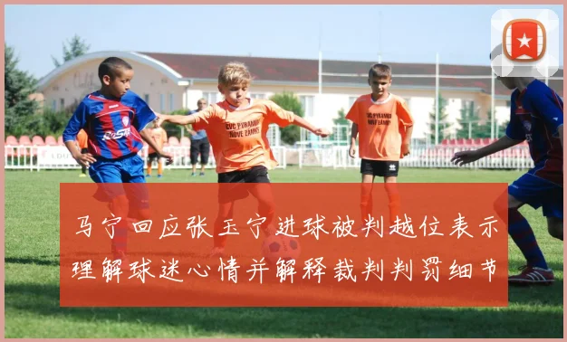 马宁回应张玉宁进球被判越位表示理解球迷心情并解释裁判判罚细节
