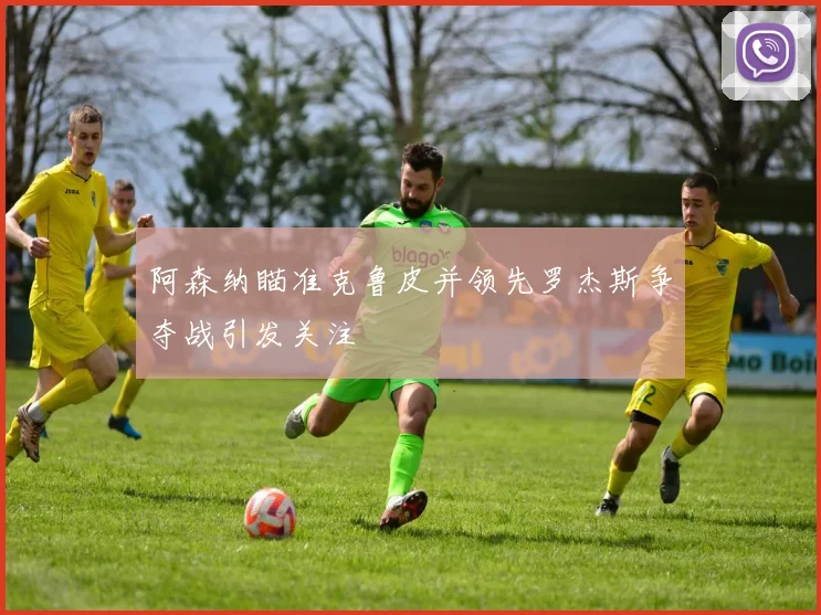 阿森纳瞄准克鲁皮并领先罗杰斯争夺战引发关注